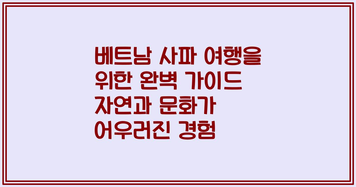 베트남 사파 여행을 위한 완벽 가이드 자연과 문화가 어우러진 경험