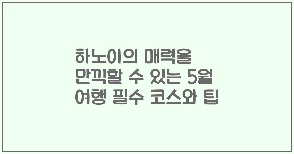 하노이의 매력을 만끽할 수 있는 5월 여행 필수 코스와 팁